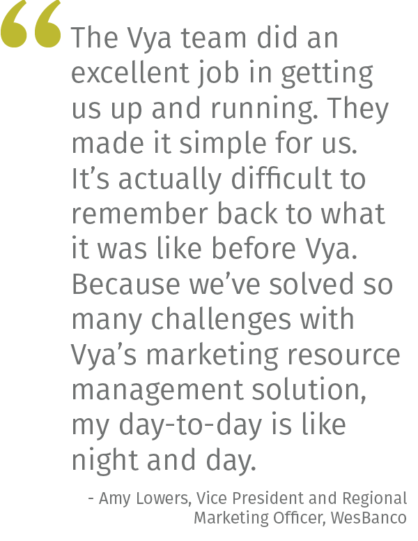 The Vya team did an excellent job in getting us up and running. They made it simple for us. It’s actually difficult to remember back to what it was like before Vya. Because we’ve solved so many challenges with Vya’s marketing resource management solution, my day-to-day is like night and day. - Amy Lowers, Vice President and Regional Marketing Officer, WesBanco